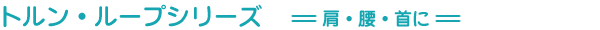 トルン・ループシリーズ　=肩・腰・首に=